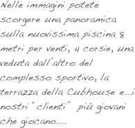Nelle immagini potete scorgere una panoramica sulla nuovissima piscina 8 metri per venti, 4 corsie, una veduta dall’altro del complesso sportivo, la terrazza della Cubhouse e...i nostri “clienti”  più giovani che giocano....